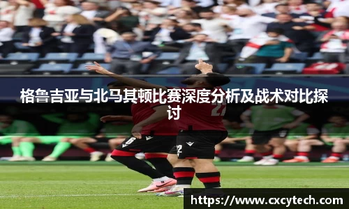 格鲁吉亚与北马其顿比赛深度分析及战术对比探讨